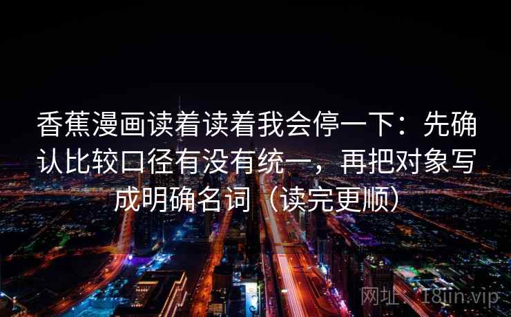 香蕉漫画读着读着我会停一下：先确认比较口径有没有统一，再把对象写成明确名词（读完更顺）  第2张